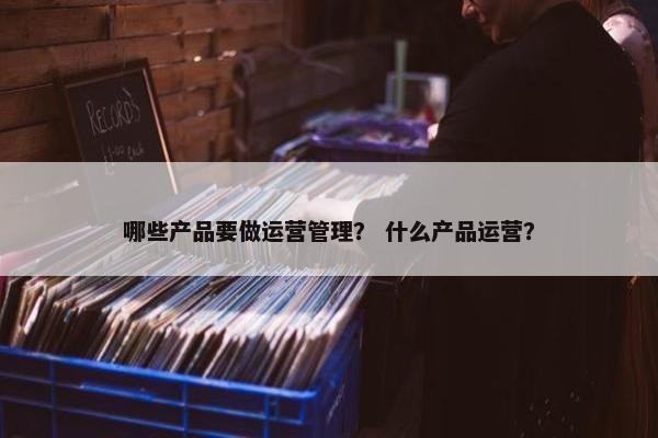 哪些产品要做运营管理？ 什么产品运营？