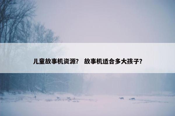 儿童故事机资源？ 故事机适合多大孩子？