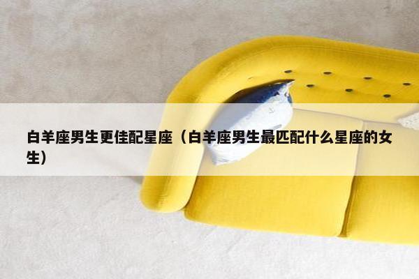 白羊座男生更佳配星座（白羊座男生最匹配什么星座的女生）