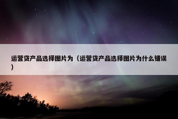 运营贷产品选择图片为（运营贷产品选择图片为什么错误）