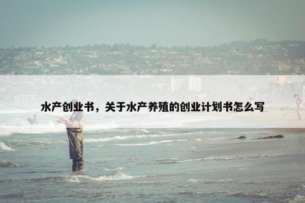 水产创业书，关于水产养殖的创业计划书怎么写