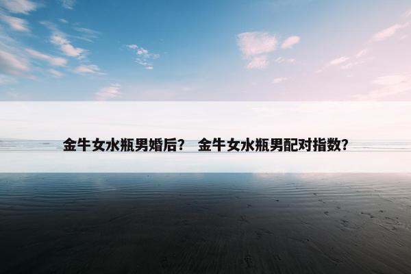 金牛女水瓶男婚后？ 金牛女水瓶男配对指数？