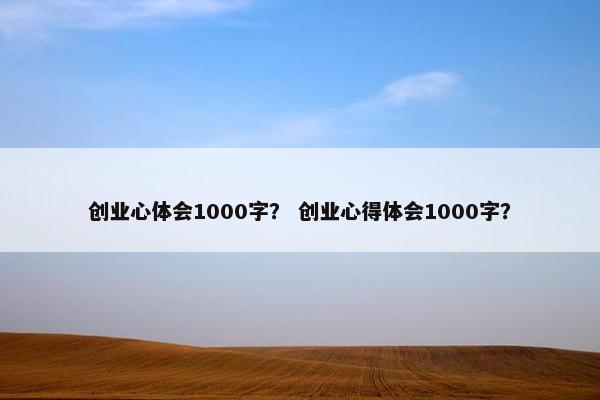 创业心体会1000字？ 创业心得体会1000字？