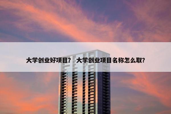 大学创业好项目？ 大学创业项目名称怎么取？