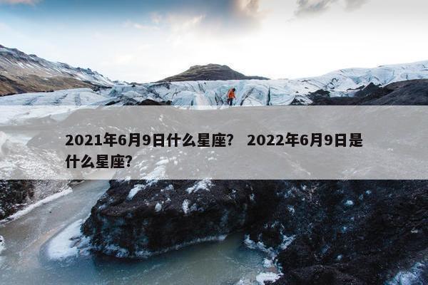2021年6月9日什么星座？ 2022年6月9日是什么星座？