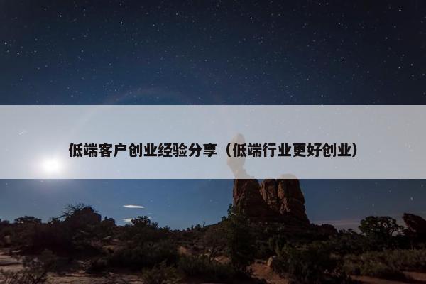 低端客户创业经验分享（低端行业更好创业）