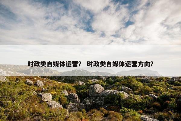 时政类自媒体运营？ 时政类自媒体运营方向？