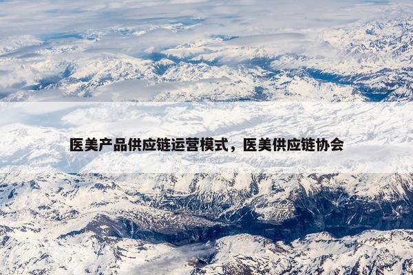医美产品供应链运营模式，医美供应链协会