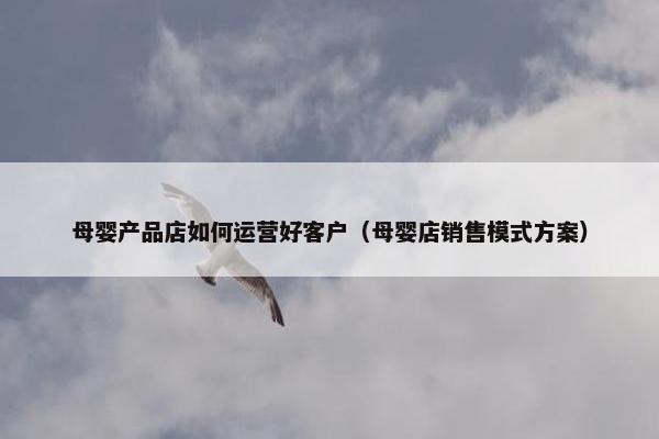 母婴产品店如何运营好客户（母婴店销售模式方案）