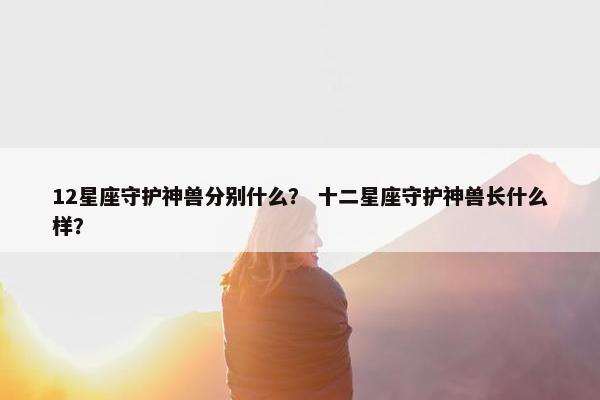 12星座守护神兽分别什么？ 十二星座守护神兽长什么样？