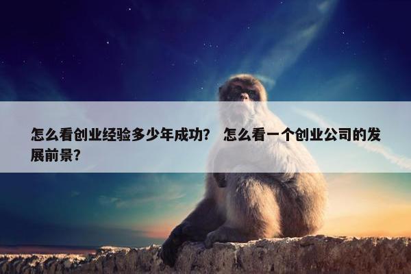 怎么看创业经验多少年成功？ 怎么看一个创业公司的发展前景？