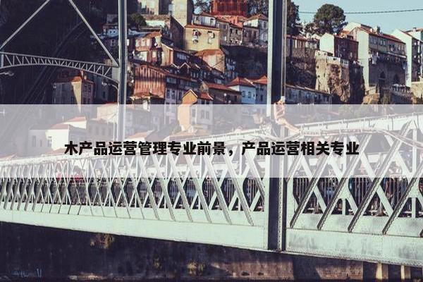 木产品运营管理专业前景，产品运营相关专业