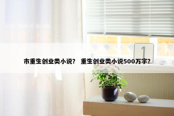市重生创业类小说？ 重生创业类小说500万字？