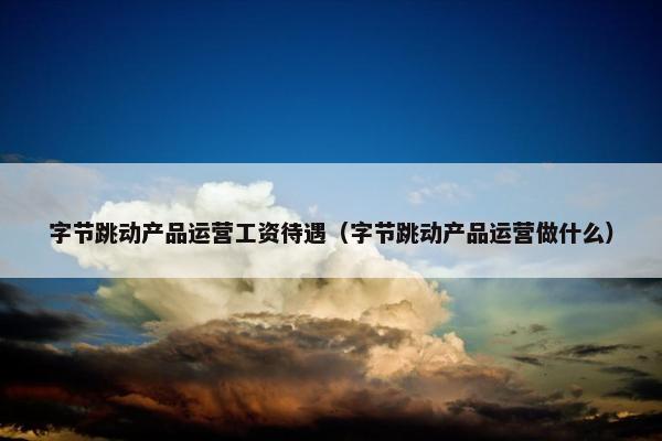 字节跳动产品运营工资待遇（字节跳动产品运营做什么）