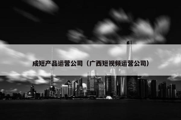 成短产品运营公司（广西短视频运营公司）