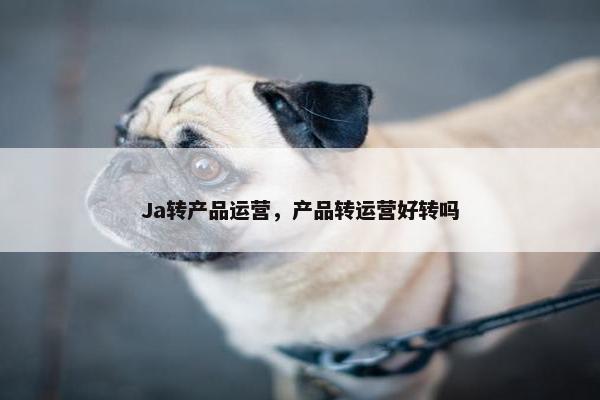 Ja转产品运营，产品转运营好转吗