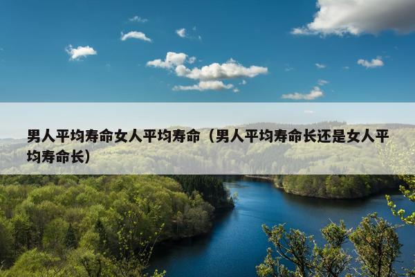 男人平均寿命女人平均寿命（男人平均寿命长还是女人平均寿命长）
