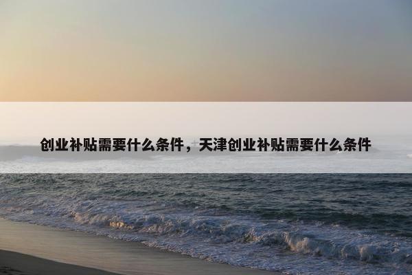 创业补贴需要什么条件，天津创业补贴需要什么条件