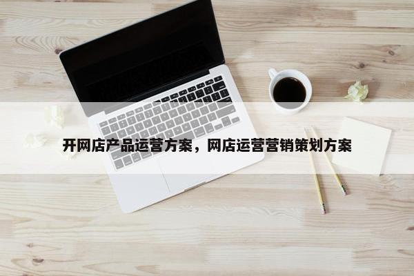 开网店产品运营方案，网店运营营销策划方案