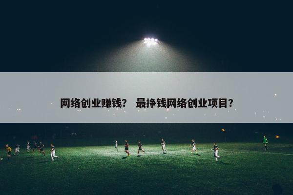 网络创业赚钱？ 最挣钱网络创业项目？