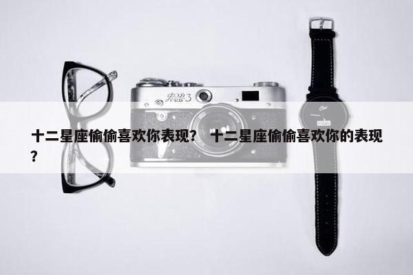 十二星座偷偷喜欢你表现？ 十二星座偷偷喜欢你的表现？